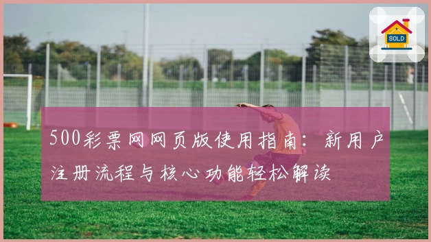 500彩票网网页版使用指南：新用户注册流程与核心功能轻松解读