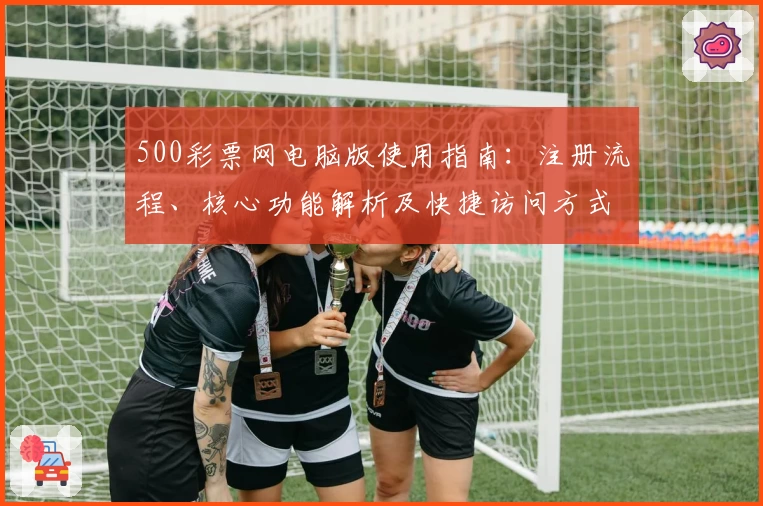 500彩票网电脑版使用指南：注册流程、核心功能解析及快捷访问方式