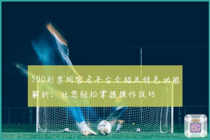 500彩票网官方平台介绍及特色功能解析：让您轻松掌握操作技巧