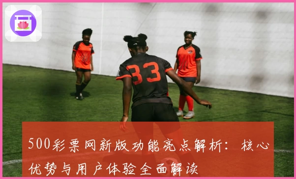500彩票网新版功能亮点解析：核心优势与用户体验全面解读