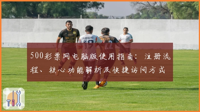 500彩票网电脑版使用指南：注册流程、核心功能解析及快捷访问方式