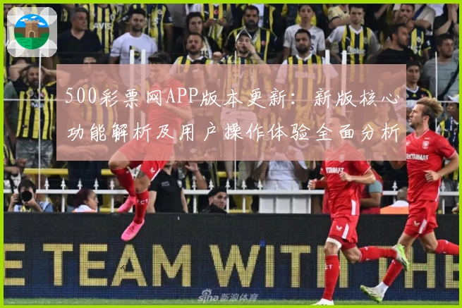 500彩票网APP版本更新：新版核心功能解析及用户操作体验全面分析