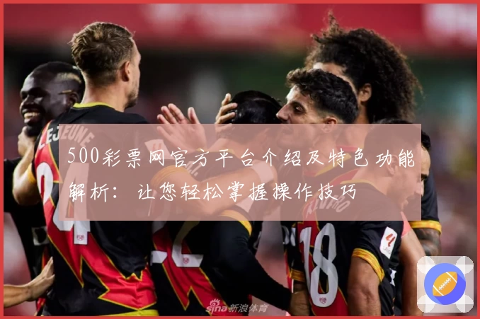 500彩票网官方平台介绍及特色功能解析：让您轻松掌握操作技巧