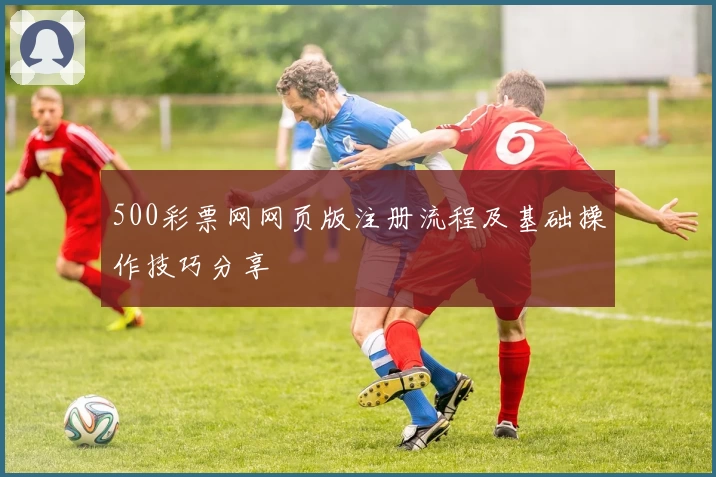 500彩票网网页版注册流程及基础操作技巧分享
