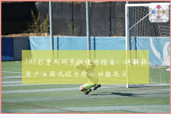 500彩票网网页版使用指南：详解新用户注册流程与核心功能亮点